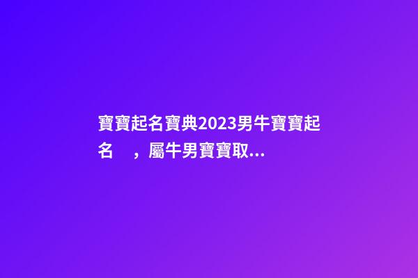 寶寶起名寶典2023男牛寶寶起名，屬牛男寶寶取什么名字好（2023牛年生的男寶寶取什么名字好）